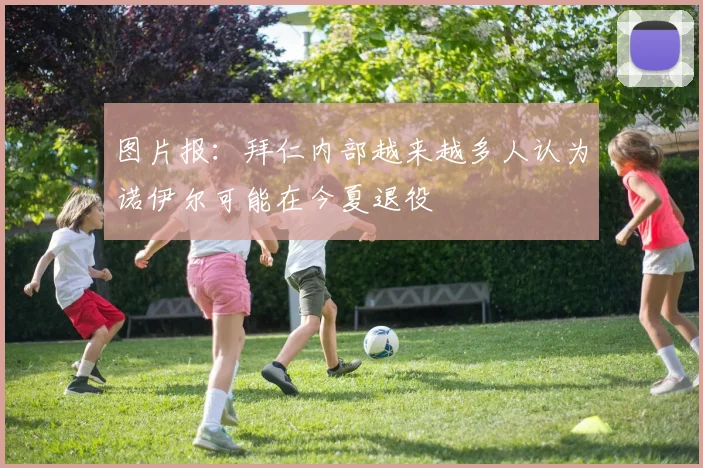 图片报：拜仁内部越来越多人认为诺伊尔可能在今夏退役
